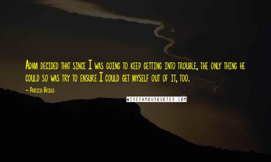 Patricia Briggs Quotes: Adam decided that since I was going to keep getting into trouble, the only thing he could so was try to ensure I could get myself out of it, too.