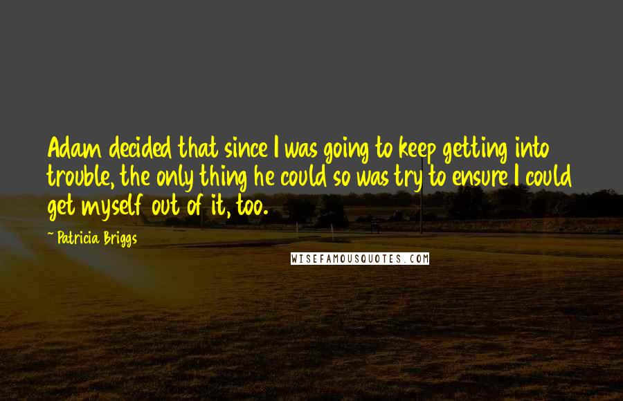 Patricia Briggs Quotes: Adam decided that since I was going to keep getting into trouble, the only thing he could so was try to ensure I could get myself out of it, too.