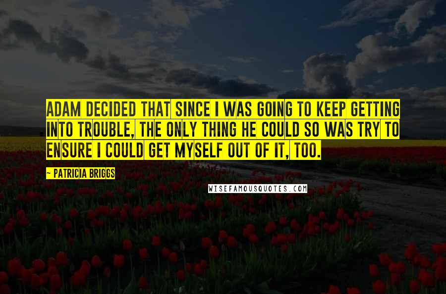 Patricia Briggs Quotes: Adam decided that since I was going to keep getting into trouble, the only thing he could so was try to ensure I could get myself out of it, too.