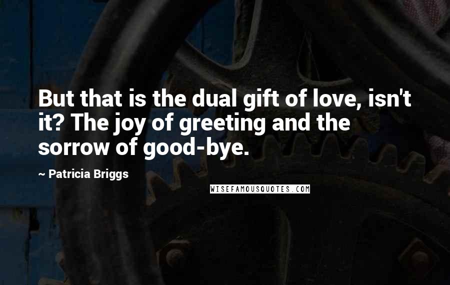 Patricia Briggs Quotes: But that is the dual gift of love, isn't it? The joy of greeting and the sorrow of good-bye.