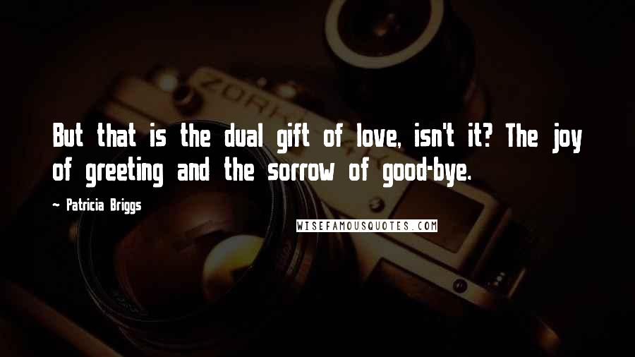 Patricia Briggs Quotes: But that is the dual gift of love, isn't it? The joy of greeting and the sorrow of good-bye.