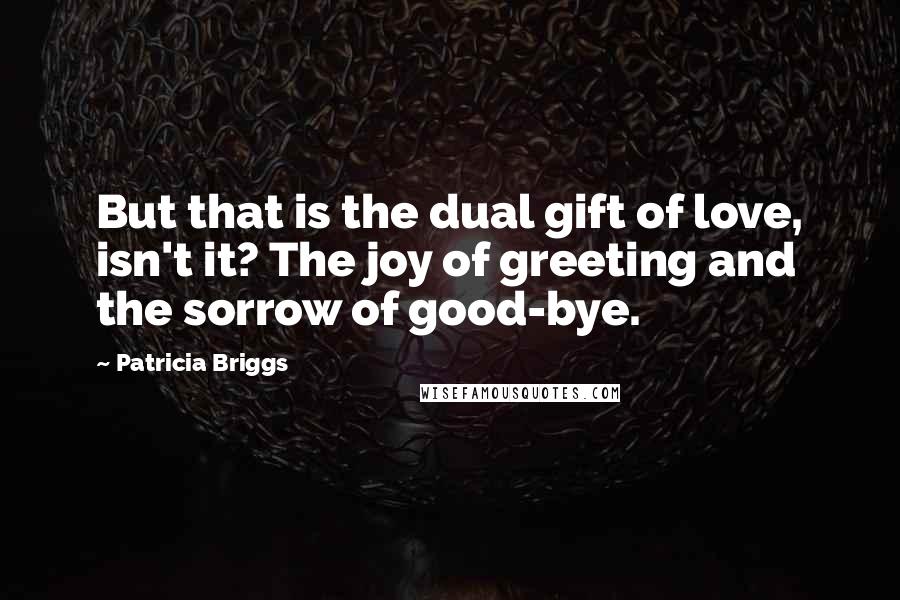 Patricia Briggs Quotes: But that is the dual gift of love, isn't it? The joy of greeting and the sorrow of good-bye.