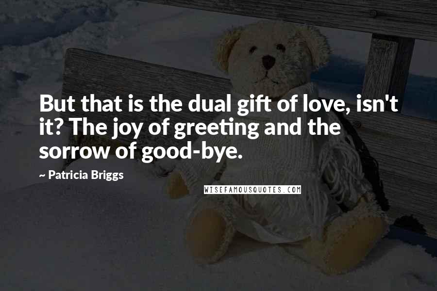 Patricia Briggs Quotes: But that is the dual gift of love, isn't it? The joy of greeting and the sorrow of good-bye.