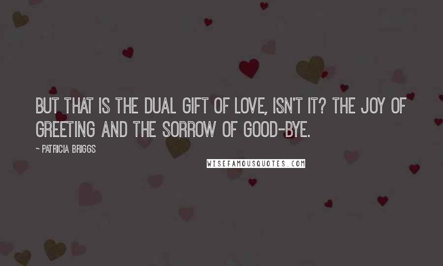 Patricia Briggs Quotes: But that is the dual gift of love, isn't it? The joy of greeting and the sorrow of good-bye.