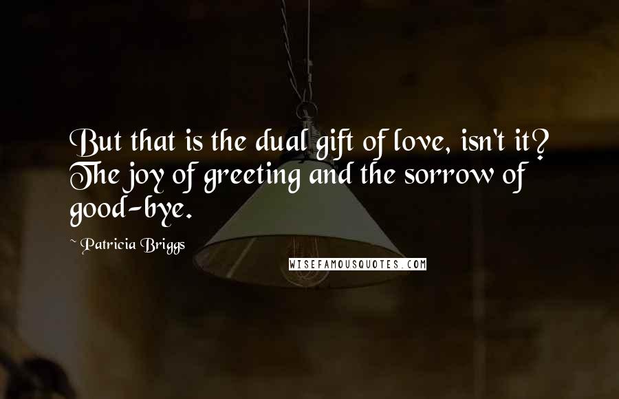 Patricia Briggs Quotes: But that is the dual gift of love, isn't it? The joy of greeting and the sorrow of good-bye.