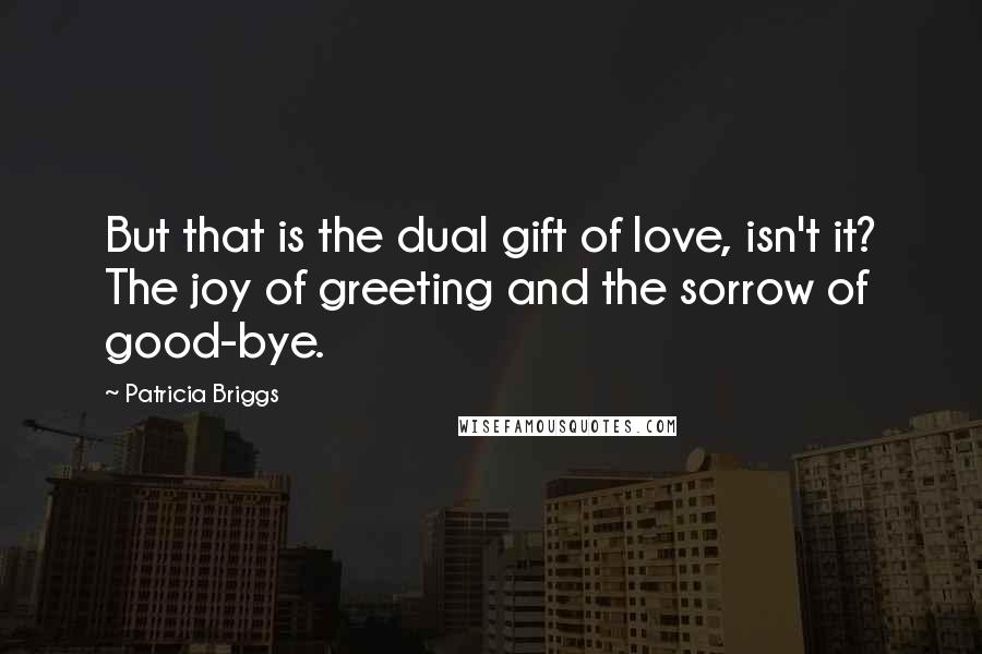 Patricia Briggs Quotes: But that is the dual gift of love, isn't it? The joy of greeting and the sorrow of good-bye.