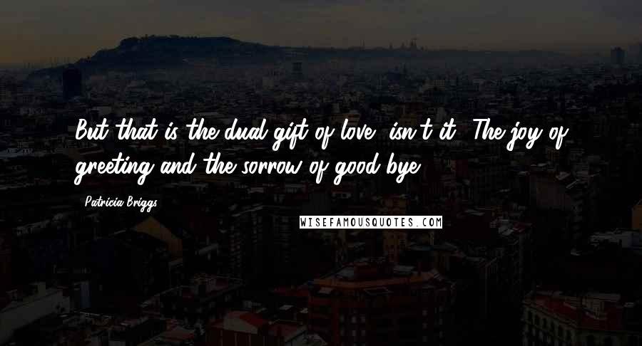 Patricia Briggs Quotes: But that is the dual gift of love, isn't it? The joy of greeting and the sorrow of good-bye.