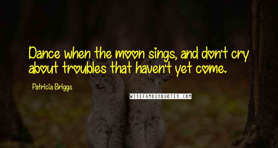 Patricia Briggs Quotes: Dance when the moon sings, and don't cry about troubles that haven't yet come.