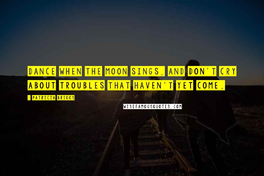 Patricia Briggs Quotes: Dance when the moon sings, and don't cry about troubles that haven't yet come.