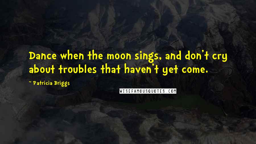 Patricia Briggs Quotes: Dance when the moon sings, and don't cry about troubles that haven't yet come.