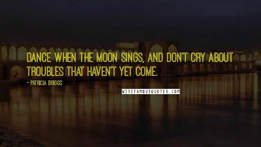 Patricia Briggs Quotes: Dance when the moon sings, and don't cry about troubles that haven't yet come.