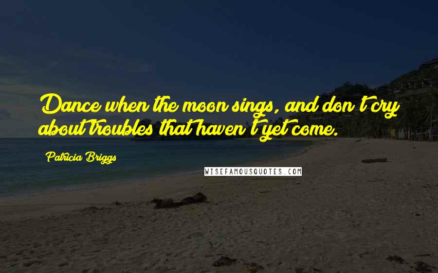 Patricia Briggs Quotes: Dance when the moon sings, and don't cry about troubles that haven't yet come.