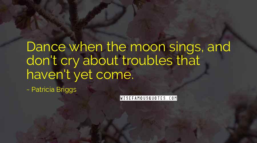 Patricia Briggs Quotes: Dance when the moon sings, and don't cry about troubles that haven't yet come.