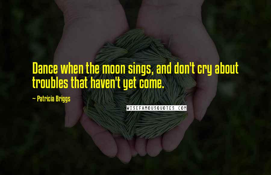 Patricia Briggs Quotes: Dance when the moon sings, and don't cry about troubles that haven't yet come.