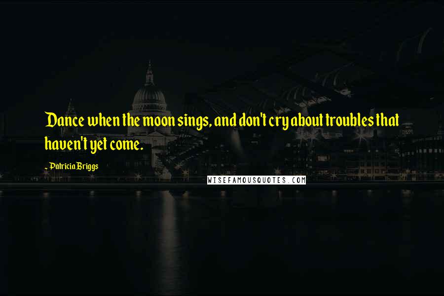 Patricia Briggs Quotes: Dance when the moon sings, and don't cry about troubles that haven't yet come.