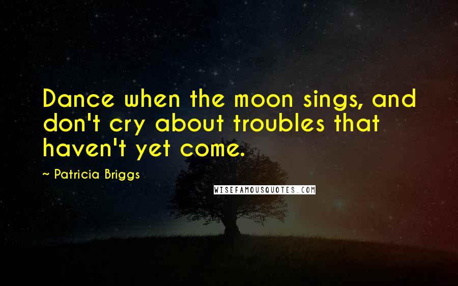 Patricia Briggs Quotes: Dance when the moon sings, and don't cry about troubles that haven't yet come.
