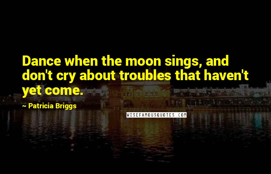 Patricia Briggs Quotes: Dance when the moon sings, and don't cry about troubles that haven't yet come.