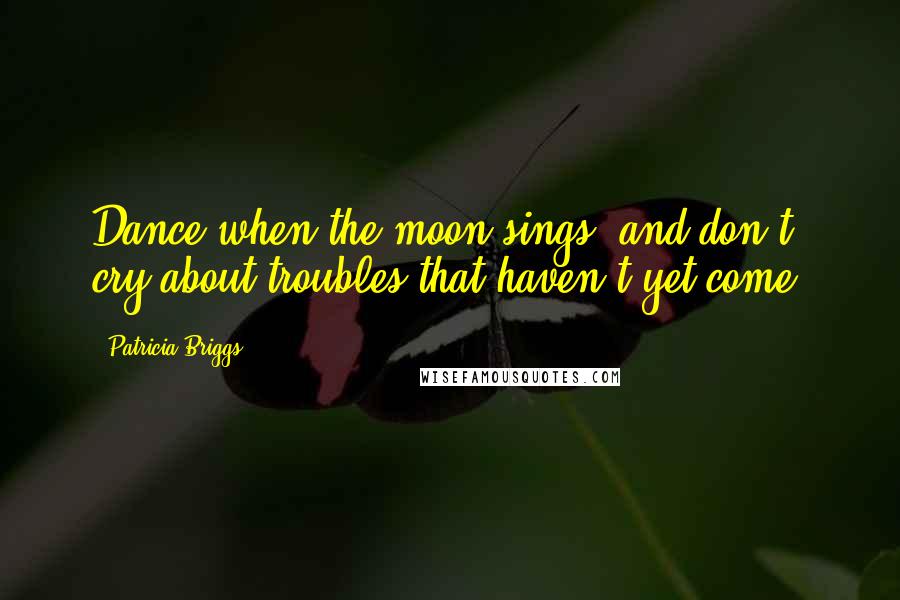 Patricia Briggs Quotes: Dance when the moon sings, and don't cry about troubles that haven't yet come.