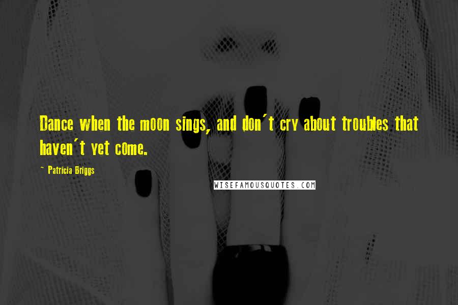 Patricia Briggs Quotes: Dance when the moon sings, and don't cry about troubles that haven't yet come.