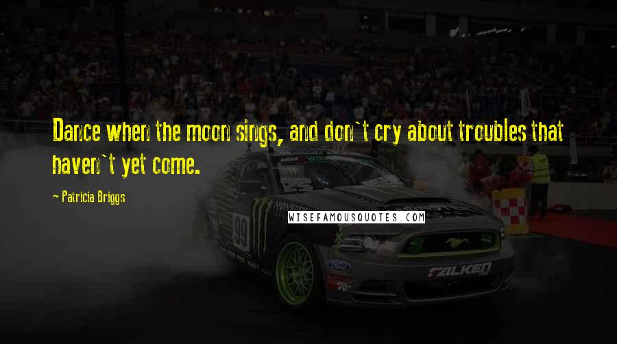 Patricia Briggs Quotes: Dance when the moon sings, and don't cry about troubles that haven't yet come.