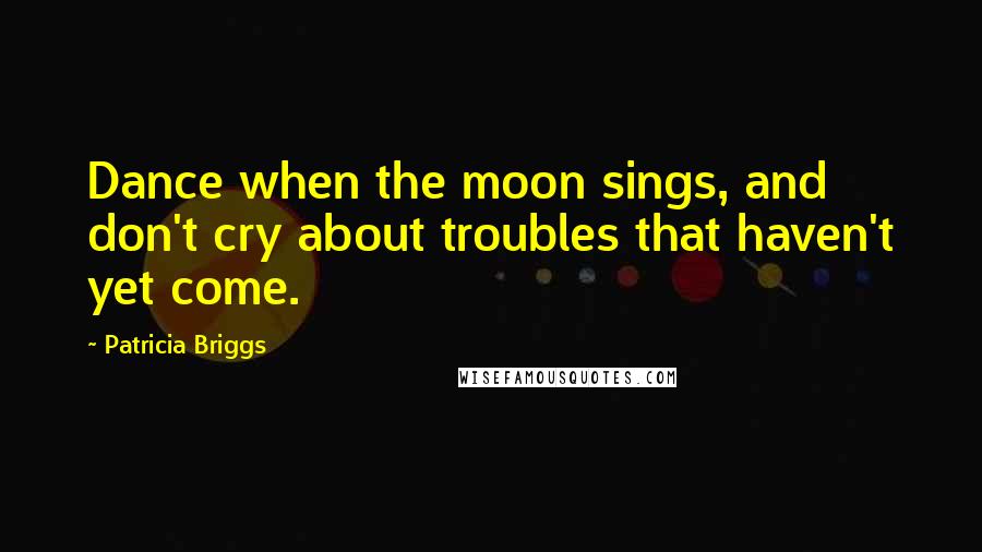Patricia Briggs Quotes: Dance when the moon sings, and don't cry about troubles that haven't yet come.