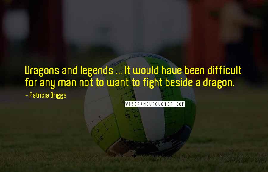Patricia Briggs Quotes: Dragons and legends ... It would have been difficult for any man not to want to fight beside a dragon.