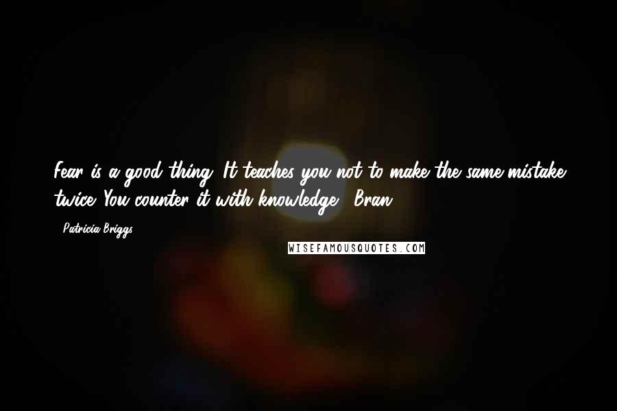 Patricia Briggs Quotes: Fear is a good thing. It teaches you not to make the same mistake twice. You counter it with knowledge.- Bran