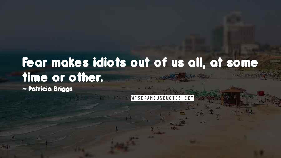 Patricia Briggs Quotes: Fear makes idiots out of us all, at some time or other.