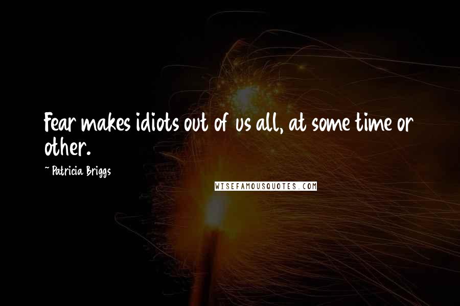 Patricia Briggs Quotes: Fear makes idiots out of us all, at some time or other.