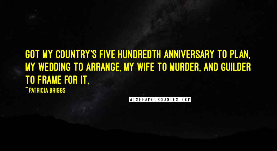 Patricia Briggs Quotes: Got my country's five hundredth anniversary to plan, my wedding to arrange, my wife to murder, and Guilder to frame for it,