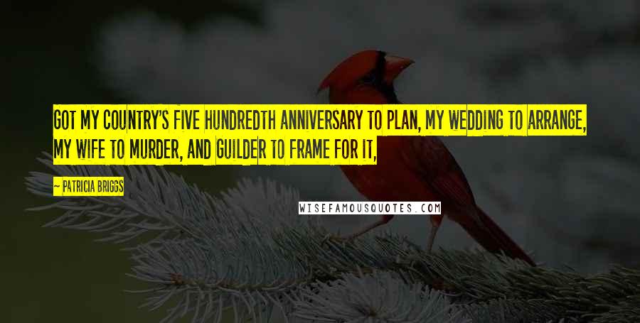 Patricia Briggs Quotes: Got my country's five hundredth anniversary to plan, my wedding to arrange, my wife to murder, and Guilder to frame for it,