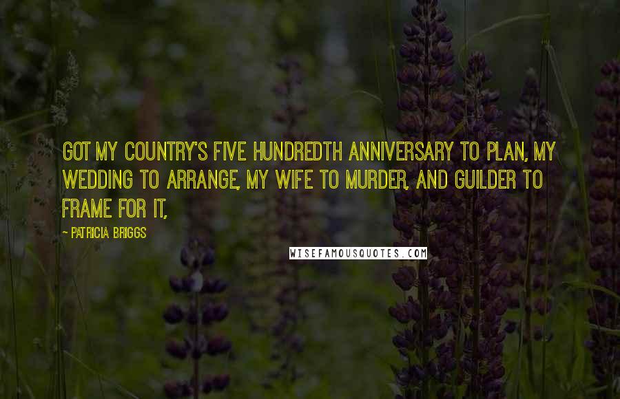 Patricia Briggs Quotes: Got my country's five hundredth anniversary to plan, my wedding to arrange, my wife to murder, and Guilder to frame for it,