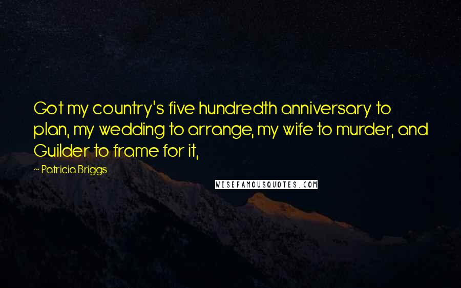 Patricia Briggs Quotes: Got my country's five hundredth anniversary to plan, my wedding to arrange, my wife to murder, and Guilder to frame for it,