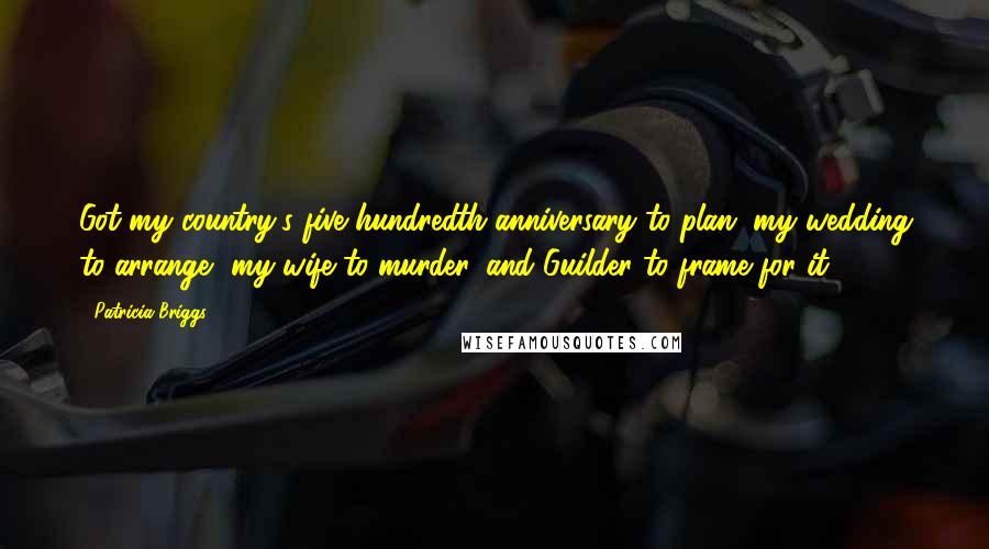 Patricia Briggs Quotes: Got my country's five hundredth anniversary to plan, my wedding to arrange, my wife to murder, and Guilder to frame for it,