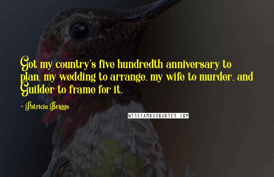 Patricia Briggs Quotes: Got my country's five hundredth anniversary to plan, my wedding to arrange, my wife to murder, and Guilder to frame for it,