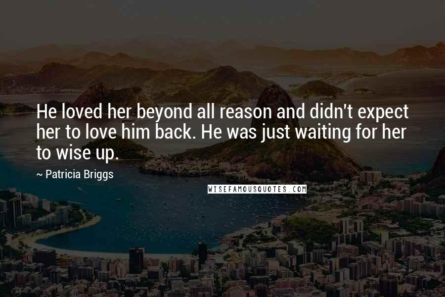 Patricia Briggs Quotes: He loved her beyond all reason and didn't expect her to love him back. He was just waiting for her to wise up.