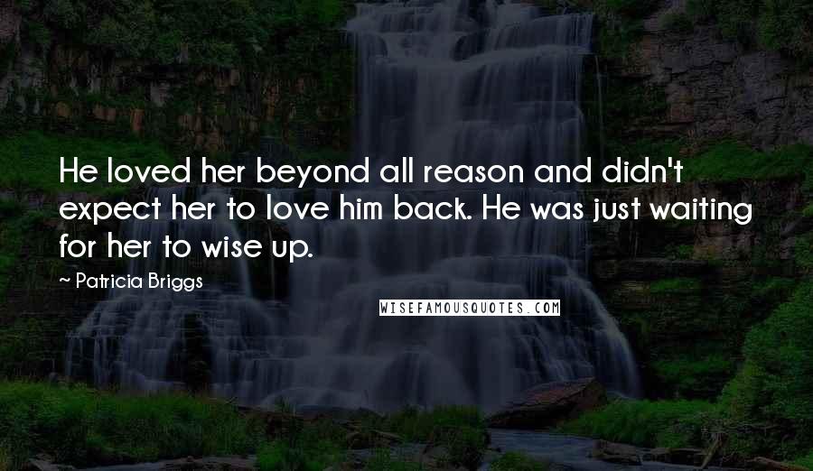 Patricia Briggs Quotes: He loved her beyond all reason and didn't expect her to love him back. He was just waiting for her to wise up.