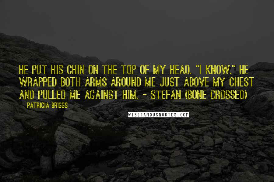 Patricia Briggs Quotes: He put his chin on the top of my head. "I know." He wrapped both arms around me just above my chest and pulled me against him. - Stefan (Bone Crossed)