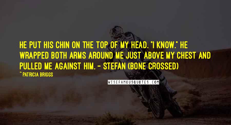 Patricia Briggs Quotes: He put his chin on the top of my head. "I know." He wrapped both arms around me just above my chest and pulled me against him. - Stefan (Bone Crossed)