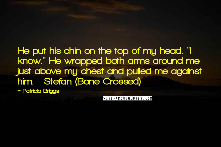 Patricia Briggs Quotes: He put his chin on the top of my head. "I know." He wrapped both arms around me just above my chest and pulled me against him. - Stefan (Bone Crossed)