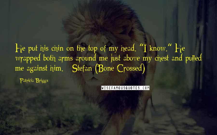 Patricia Briggs Quotes: He put his chin on the top of my head. "I know." He wrapped both arms around me just above my chest and pulled me against him. - Stefan (Bone Crossed)