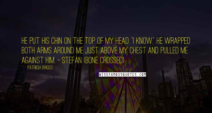 Patricia Briggs Quotes: He put his chin on the top of my head. "I know." He wrapped both arms around me just above my chest and pulled me against him. - Stefan (Bone Crossed)