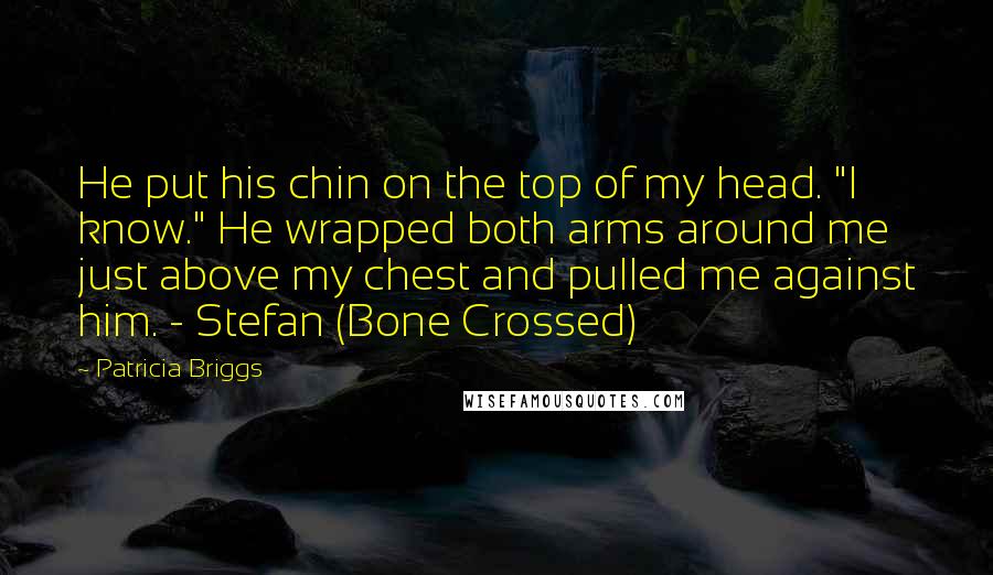 Patricia Briggs Quotes: He put his chin on the top of my head. "I know." He wrapped both arms around me just above my chest and pulled me against him. - Stefan (Bone Crossed)