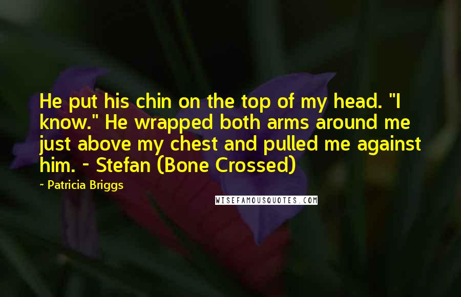Patricia Briggs Quotes: He put his chin on the top of my head. "I know." He wrapped both arms around me just above my chest and pulled me against him. - Stefan (Bone Crossed)