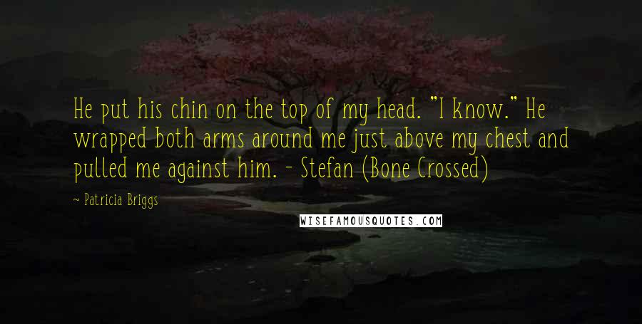 Patricia Briggs Quotes: He put his chin on the top of my head. "I know." He wrapped both arms around me just above my chest and pulled me against him. - Stefan (Bone Crossed)