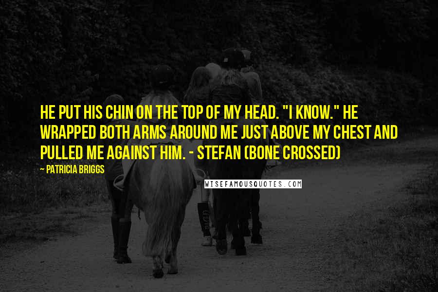 Patricia Briggs Quotes: He put his chin on the top of my head. "I know." He wrapped both arms around me just above my chest and pulled me against him. - Stefan (Bone Crossed)