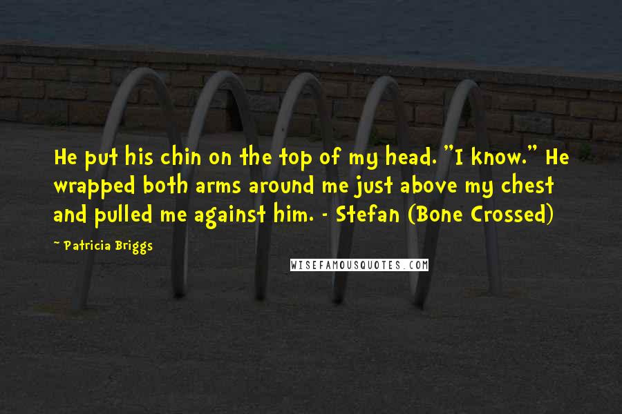 Patricia Briggs Quotes: He put his chin on the top of my head. "I know." He wrapped both arms around me just above my chest and pulled me against him. - Stefan (Bone Crossed)