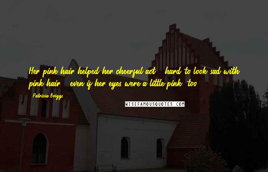 Patricia Briggs Quotes: Her pink hair helped her cheerful act - hard to look sad with pink hair - even if her eyes were a little pink, too.
