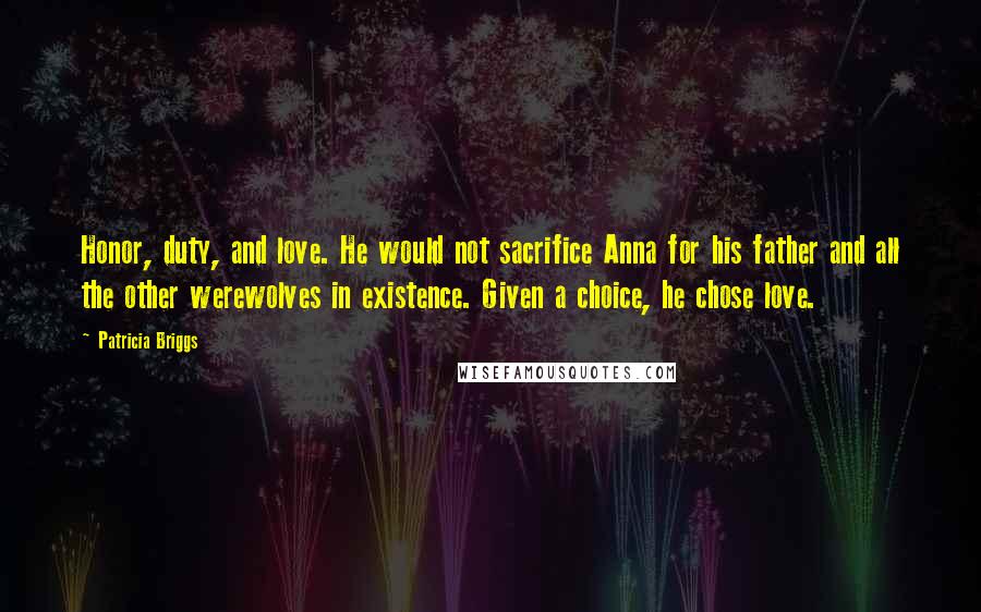 Patricia Briggs Quotes: Honor, duty, and love. He would not sacrifice Anna for his father and all the other werewolves in existence. Given a choice, he chose love.