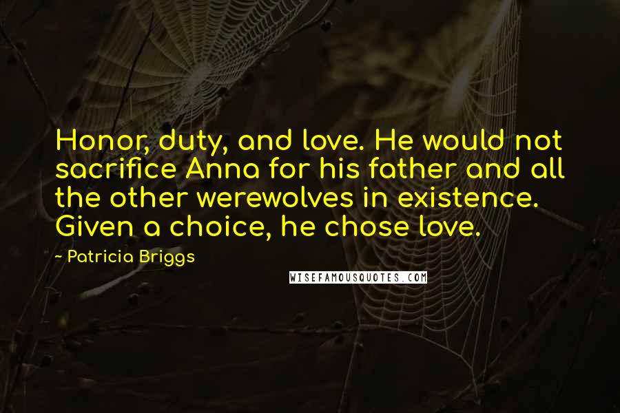 Patricia Briggs Quotes: Honor, duty, and love. He would not sacrifice Anna for his father and all the other werewolves in existence. Given a choice, he chose love.